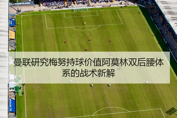 曼联研究梅努持球价值阿莫林双后腰体系的战术新解